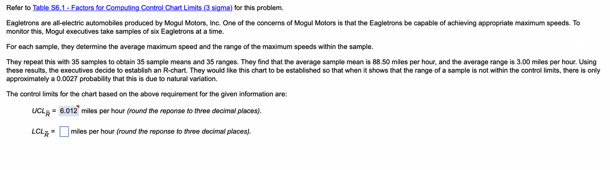 Refer to Table S6.1 - Factors for Computing Control Chart Limits (3 sigma) for this problem.
Eagletrons are all-electric automobiles produced by Mogul Motors, Inc. One of the concerns of Mogul Motors is that the Eagletrons be capable of achieving appropriate maximum speeds. To
monitor this, Mogul executives take samples of six Eagletrons at a time.
For each sample, they determine the average maximum speed and the range of the maximum speeds within the sample.
They repeat this with 35 samples to obtain 35 sample means and 35 ranges. They find that the average sample mean is 88.50 miles per hour, and the average range is 3.00 miles per hour. Using
these results, the executives decide to establish an R-chart. They would like this chart to be established so that when it shows that the range of a sample is not within the control limits, there is only
approximately a 0.0027 probability that this is due to natural variation.
The control limits for the chart based on the above requirement for the given information are:
UCL R
= 6.012 miles per hour (round the reponse to three decimal places).
LCL R
= miles per hour (round the reponse to three decimal places).