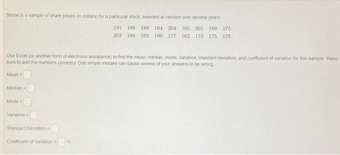 Below is a sample of share prices (in dollars) for a particular stock, selected at random over several years:
191 186 189 164 204 165 201 189 175
202 188 162 199 177 162 170 175 175
Use Excel (or another form of electronic assistance) to find the mean, median, mode, variance, standard deviation, and coefficient of variation for this sample. Make
sure to add the numbers correctly! One simple mistake can cause several of your answers to be wrong.
Mean
Median
Mode=
Variance
Standard Deviation =
Coefficient of Variation=
%