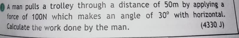 A man pulls a trolley through a distance of 50m by applying a
force of 100N which makes an angle of 30° with horizontal.
Calculate the work done by the man.
(4330 J)
