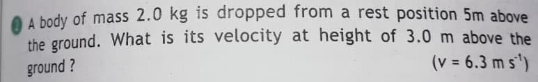 A body of mass 2.0 kg is dropped from a rest position 5m above
the ground. What is its velocity at height of 3.0 m above the
ground ?
(v = 6.3 m s')
%3D
