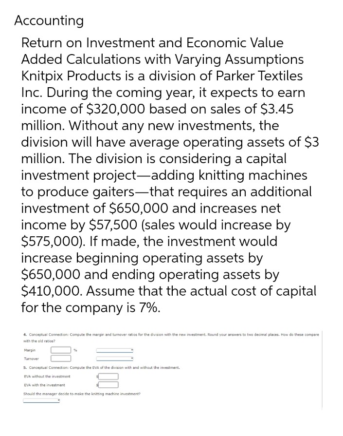 Accounting
Return on Investment and Economic Value
Added Calculations with Varying Assumptions
Knitpix Products is a division of Parker Textiles
Inc. During the coming year, it expects to earn
income of $320,000 based on sales of $3.45
million. Without any new investments, the
division will have average operating assets of $3
million. The division is considering a capital
investment project-adding knitting machines
to produce gaiters-that requires an additional
investment of $650,000 and increases net
income by $57,500 (sales would increase by
$575,000). If made, the investment would
increase beginning operating assets by
$650,000 and ending operating assets by
$410,000. Assume that the actual cost of capital
for the company is 7%.
4. Conceptual Connection: Compute the margin and turnover ratios for the division with the new investment. Round your answers to two decimal places. How do these compare
with the old ratios?
Margin
Turnover
5. Conceptual Connection: Compute the EVA of the division with and without the investment.
EVA without the investment
EVA with the investment
Should the manager decide to make the knitting machine investment?