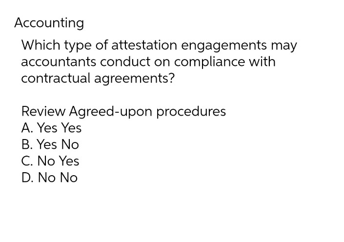 Accounting
Which type of attestation engagements may
accountants conduct on compliance with
contractual agreements?
Review Agreed-upon procedures
A. Yes Yes
B. Yes No
C. No Yes
D. No No
