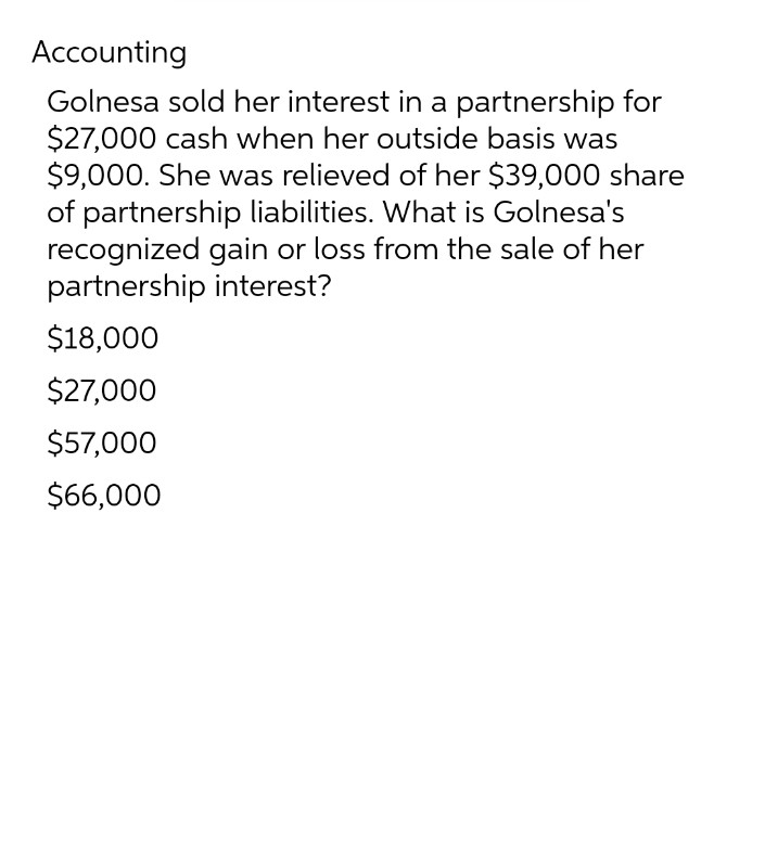 Accounting
Golnesa sold her interest in a partnership for
$27,000 cash when her outside basis was
$9,000. She was relieved of her $39,000 share
of partnership liabilities. What is Golnesa's
recognized gain or loss from the sale of her
partnership interest?
$18,000
$27,000
$57,000
$66,000
