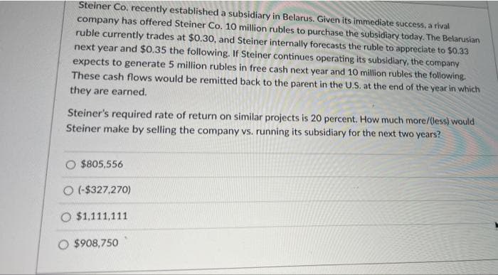 Steiner Co. recently established a subsidiary in Belarus. Given its immediate success, a rival
company has offered Steiner Co. 10 million rubles to purchase the subsidiary today. The Belarusian
ruble currently trades at $0.30, and Steiner internally forecasts the ruble to appreciate to $0.33
next year and $0.35 the following. If Steiner continues operating its subsidiary, the company
expects to generate 5 million rubles in free cash next year and 10 million rubles the following.
These cash flows would be remitted back to the parent in the U.S. at the end of the year in which
they are earned.
Steiner's required rate of return on similar projects is 20 percent. How much more/(less) would
Steiner make by selling the company vs. running its subsidiary for the next two years?
$805,556
O (-$327,270)
O $1,111,111
O $908,750
