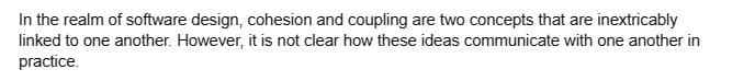 In the realm of software design, cohesion and coupling are two concepts that are inextricably
linked to one another. However, it is not clear how these ideas communicate with one another in
practice.