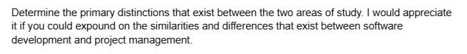 Determine the primary distinctions that exist between the two areas of study. I would appreciate
it if you could expound on the similarities and differences that exist between software
development and project management.