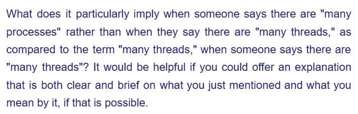 What does it particularly imply when someone says there are "many
processes" rather than when they say there are "many threads," as
compared to the term "many threads," when someone says there are
"many threads"? It would be helpful if you could offer an explanation
that is both clear and brief on what you just mentioned and what you
mean by it, if that is possible.