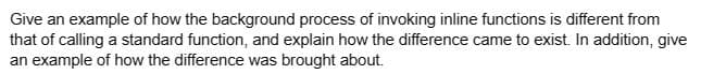 Give an example of how the background process of invoking inline functions is different from
that of calling a standard function, and explain how the difference came to exist. In addition, give
an example of how the difference was brought about.
