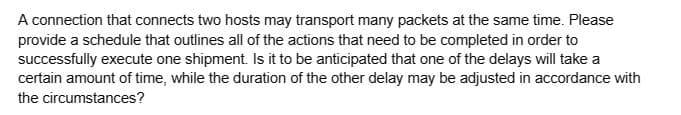 A connection that connects two hosts may transport many packets at the same time. Please
provide a schedule that outlines all of the actions that need to be completed in order to
successfully execute one shipment. Is it to be anticipated that one of the delays will take a
certain amount of time, while the duration of the other delay may be adjusted in accordance with
the circumstances?