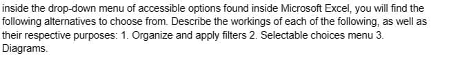 inside the drop-down menu of accessible options found inside Microsoft Excel, you will find the
following alternatives to choose from. Describe the workings of each of the following, as well as
their respective purposes: 1. Organize and apply filters 2. Selectable choices menu 3.
Diagrams.