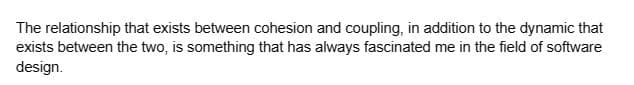 The relationship that exists between cohesion and coupling, in addition to the dynamic that
exists between the two, is something that has always fascinated me in the field of software
design.