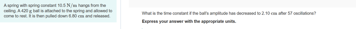 ### Simple Harmonic Motion and Damping

**Problem Statement:**

A spring with a spring constant of 10.5 N/m hangs from the ceiling. A 420 g ball is attached to the spring and allowed to come to rest. It is then pulled down by 6.80 cm and released.

**Question:**

What is the time constant if the ball's amplitude has decreased to 2.10 cm after 57 oscillations?

**Instructions:**

Express your answer with the appropriate units.

**Explanation:**

1. **Spring Constant (k):** 10.5 N/m
2. **Mass (m):** 420 g (convert to kg when calculating)
3. **Initial Amplitude (A₀):** 6.80 cm (convert to meters when calculating)
4. **Final Amplitude (A):** 2.10 cm
5. **Number of Oscillations (n):** 57

Calculate the time constant using the given values.