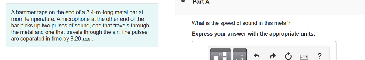 A hammer taps on the end of a 3.4-m-long metal bar at
room temperature. A microphone at the other end of the
bar picks up two pulses of sound, one that travels through
the metal and one that travels through the air. The pulses
are separated in time by 8.20 ms.
Part A
What is the speed of sound in this metal?
Express your answer with the appropriate units.
?