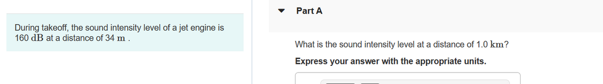 ### Sound Intensity Calculation of a Jet Engine

#### Example Scenario:
During takeoff, the sound intensity level of a jet engine measures 160 dB at a distance of 34 meters.

#### Problem Statement:
**Part A:** What is the sound intensity level at a distance of 1.0 km?

#### Instructions:
Express your answer with the appropriate units.

---

### Explanation:
When calculating the sound intensity level at different distances, it is important to apply the principles of spherical spreading and the inverse square law for sound. This problem involves understanding how sound diminishes with distance.

#### Diagrams:
A graph or diagram illustrating the inverse square law relationship between distance and sound intensity level may be helpful in comprehending this concept. 

For example:
1. A diagram showing concentric circles representing sound waves radiating from the jet engine source.
2. Labels indicating distances (34 meters and 1 km) and corresponding sound intensity levels.

---