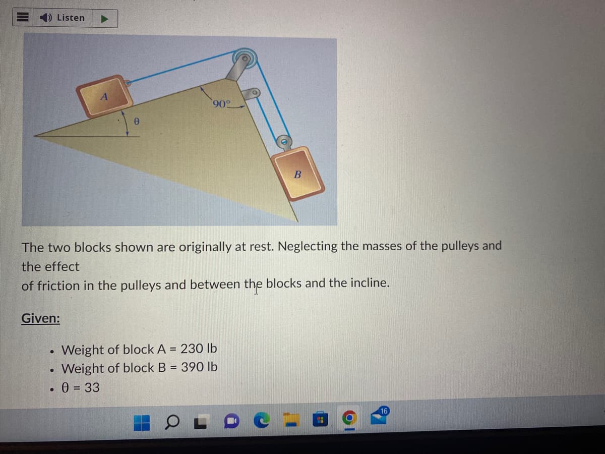 4) Listen ▶
Given:
●
●
A
The two blocks shown are originally at rest. Neglecting the masses of the pulleys and
the effect
of friction in the pulleys and between the blocks and the incline.
●
0
90°
0 = 33
Weight of block A = 230 lb
Weight of block B = 390 lb
B
T