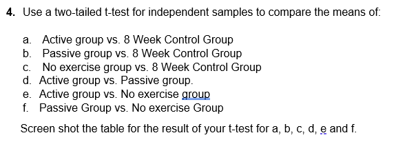 4. Use a two-tailed t-test for independent samples to compare the means of:
a. Active group vs. 8 Week Control Group
Passive group vs. 8 Week Control Group
b.
c. No exercise group vs. 8 Week Control Group
d. Active group vs. Passive group.
e. Active group vs. No exercise group
f. Passive Group vs. No exercise Group
Screen shot the table for the result of your t-test for a, b, c, d, e and f.