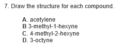 7. Draw the structure for each compound.
A. acetylene
B 3-methyl-1-hexyne
C. 4-methyl-2-hexyne
D. 3-octyne