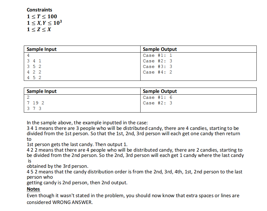 Constraints
1<T< 100
1< X,Y < 10³
1<Z< X
Sample Input
Sample Output
4
Case #1: 1
3 4 1
Case #2: 3
3 5 2
Case #3: 3
4 2 2
4 5 2
Case #4: 2
Sample Input
Sample Output
2
Case #1: 6
Case #2: 3
7 19 2
3 7 3
In the sample above, the example inputted in the case:
34 1 means there are 3 people who will be distributed candy, there are 4 candies, starting to be
divided from the 1st person. So that the 1st, 2nd, 3rd person will each get one candy then return
to
1st person gets the last candy. Then output 1.
422 means that there are 4 people who will be distributed candy, there are 2 candies, starting to
be divided from the 2nd person. So the 2nd, 3rd person will each get 1 candy where the last candy
is
obtained by the 3rd person.
452 means that the candy distribution order is from the 2nd, 3rd, 4th, 1st, 2nd person to the last
person who
getting candy is 2nd person, then 2nd output.
Notes
Even though it wasn't stated in the problem, you should now know that extra spaces or lines are
considered WRONG ANSWER.
