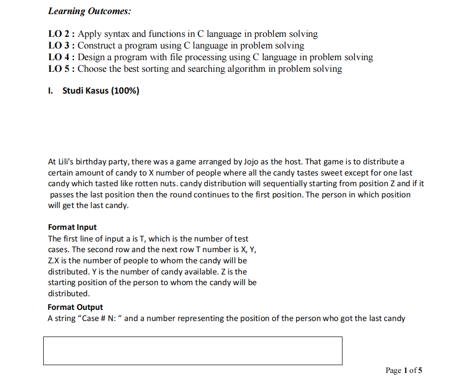 Learning Outcomes:
LO 2 : Apply syntax and functions in C language in problem solving
LO 3 : Construct a program using C language in problem solving
LO 4 : Design a program with file processing using C language in problem solving
LO 5: Choose the best sorting and searching algorithm in problem solving
I. Studi Kasus (100%)
At Lili's birthday party, there was a game arranged by Jojo as the host. That game is to distribute a
certain amount of candy to X number of people where all the candy tastes sweet except for one last
candy which tasted like rotten nuts. candy distribution will sequentially starting from position Z and if it
passes the last position then the round continues to the first position. The person in which position
will get the last candy.
Format Input
The first line of input a is T, which is the number of test
cases. The second row and the next row T number is X, Y,
Z.X is the number of people to whom the candy will be
distributed. Y is the number of candy available. Z is the
starting position of the person to whom the candy will be
distributed.
Format Output
A string "Case # N: “ and a number representing the position of the person who got the last candy
Page 1 of 5
