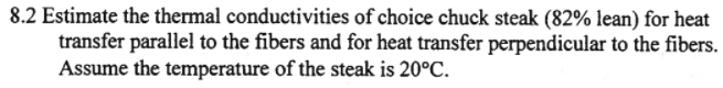 8.2 Estimate the thermal conductivities of choice chuck steak (82% lean) for heat
transfer parallel to the fibers and for heat transfer perpendicular to the fibers.
Assume the temperature of the steak is 20°C.
