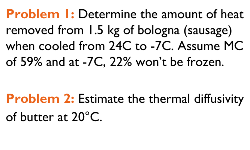 Problem I: Determine the amount of heat
removed from 1.5 kg of bologna (sausage)
when cooled from 24C to -7C. Assume MC
of 59% and at -7C, 22% won't be frozen.
Problem 2: Estimate the thermal diffusivity
of butter at 20°C.
