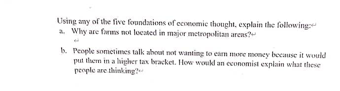 Using any of the five foundations of economic thought, explain the following:
a. Why are farms not located in major metropolitan areas?
b. People sometimes talk about not wanting to earn more money because it would
put them in a higher tax bracket. How would an economist explain what these
people are thinking?