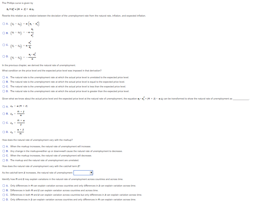 The Phillips curve is given by
¹₁+(+2) - U₂
Rewrite this relation as a relation between the deviation of the unemployment rate from the natural rate, inflation, and expected inflation.
OA (4:4₂)
= -a
OB. (U-Un)
OC. (4-4)
OD.
(4₂-4n)
In the previous chapter, we derived the natural rate of unemployment.
What condition on the price level and the expected price level was imposed in that derivation?
A. The natural rate is the unemployment rate at which the actual price level is unrelated to the expected price level.
B. The natural rate is the unemployment rate at which the actual price level is equal to the expected price level.
OC. The natural rate is the unemployment rate at which the actual price level is less than the expected price level.
OD. The natural rate is the unemployment rate at which the actual price level is greater than the expected price level.
Given what we know about the actual price level and the expected price level at the natural rate of unemployment, the equation = + (m + 2)- a U₂ can be transformed to show the natural rate of unemployment as
OA. Una (m + 2)
OB. U =
a
OC. Un=
a + Z
OD. 4₂
=
m
How does the natural rate of unemployment vary with the markup?
OA. When the markup increases, the natural rate of unemployment will increase.
B. Any change in the markup-either up or down-will cause the natural rate of unemployment to decrease.
OC. When the markup increases, the natural rate of unemployment will decrease.
OD. The markup and the natural rate of unemployment are unrelated.
How does the natural rate of unemployment vary with the catchall term Z?
As the catchall term z increases, the natural rate of unemployment
Identify how m and 2 may explain variations in the natural rate of unemployment across countries and across time.
OA. Only differences in m can explain variation across countries and only differences in 2 can explain variation across time.
OB. Differences in both m and 2 can explain variation across countries and across time.
OC. Differences in both m and 2 can explain variation across countries but only differences in Z can explain variation across time.
OD. Only differences in Z can explain variation across countries and only differences in m can explain variation across time.