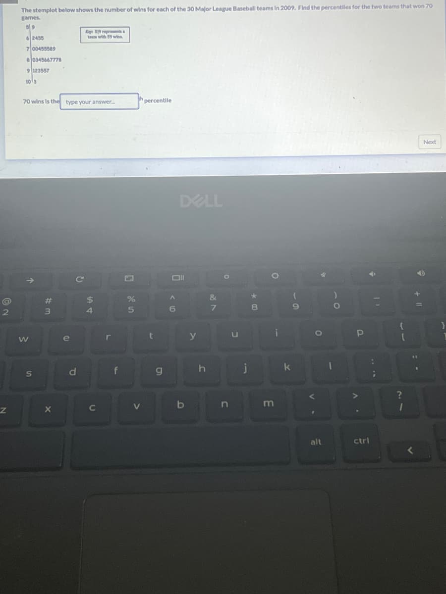 @
2
Z
The stemplot below shows the number of wins for each of the 30 Major League Baseball teams in 2009. Find the percentiles for the two teams that won 70
games.
59
62455
7 00455589
80345667778
9 123557
10 3
70 wins Is the type your answer.....
→>>
W
S
#m
3
X
e
Q
Key 519 represents a
team with 59 wins
d
$
54
C
L
f
%
5
th percentile
V
t
g
A
6
DELL
b
y
h
&
7
O
n
U
j
00*
8
O
E
i
k
9
v.
O
alt
10
1
P
A
4
ctrl
T
:
{
[
?
1
A
<
+
=
PE
1
Next
}