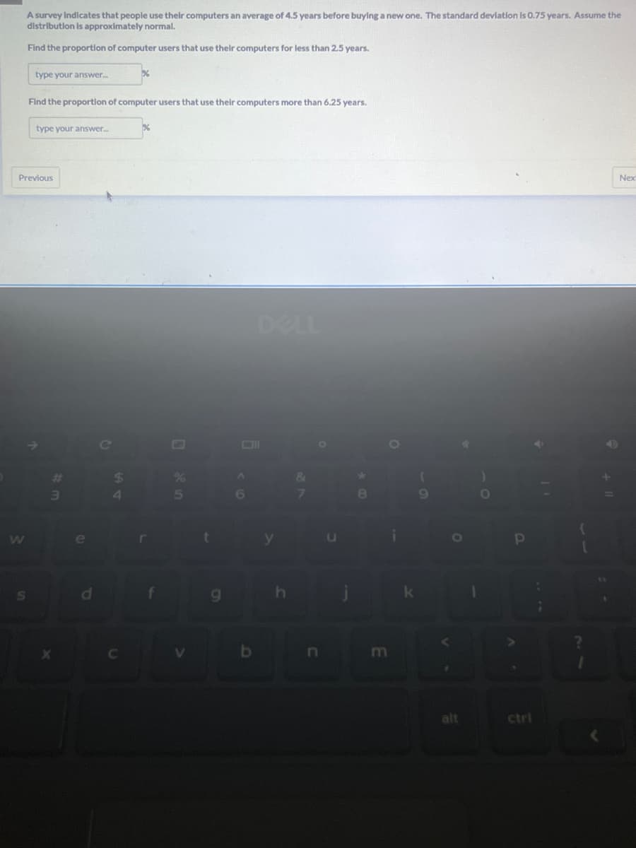 A survey indicates that people use their computers an average of 4.5 years before buying a new one. The standard deviation is 0.75 years. Assume the
distribution is approximately normal.
Find the proportion of computer users that use their computers for less than 2.5 years.
W
type your answer...
S
Find the proportion of computer users that use their computers more than 6.25 years.
Previous
type your answer...
#
3
X
e
d
$
54
с
r
f
%
5
V
t
9
A
6
b
DELL
y
h
&
7
O
n
★
8
m
9
alt
O
P
ctri
?
e
+
Next