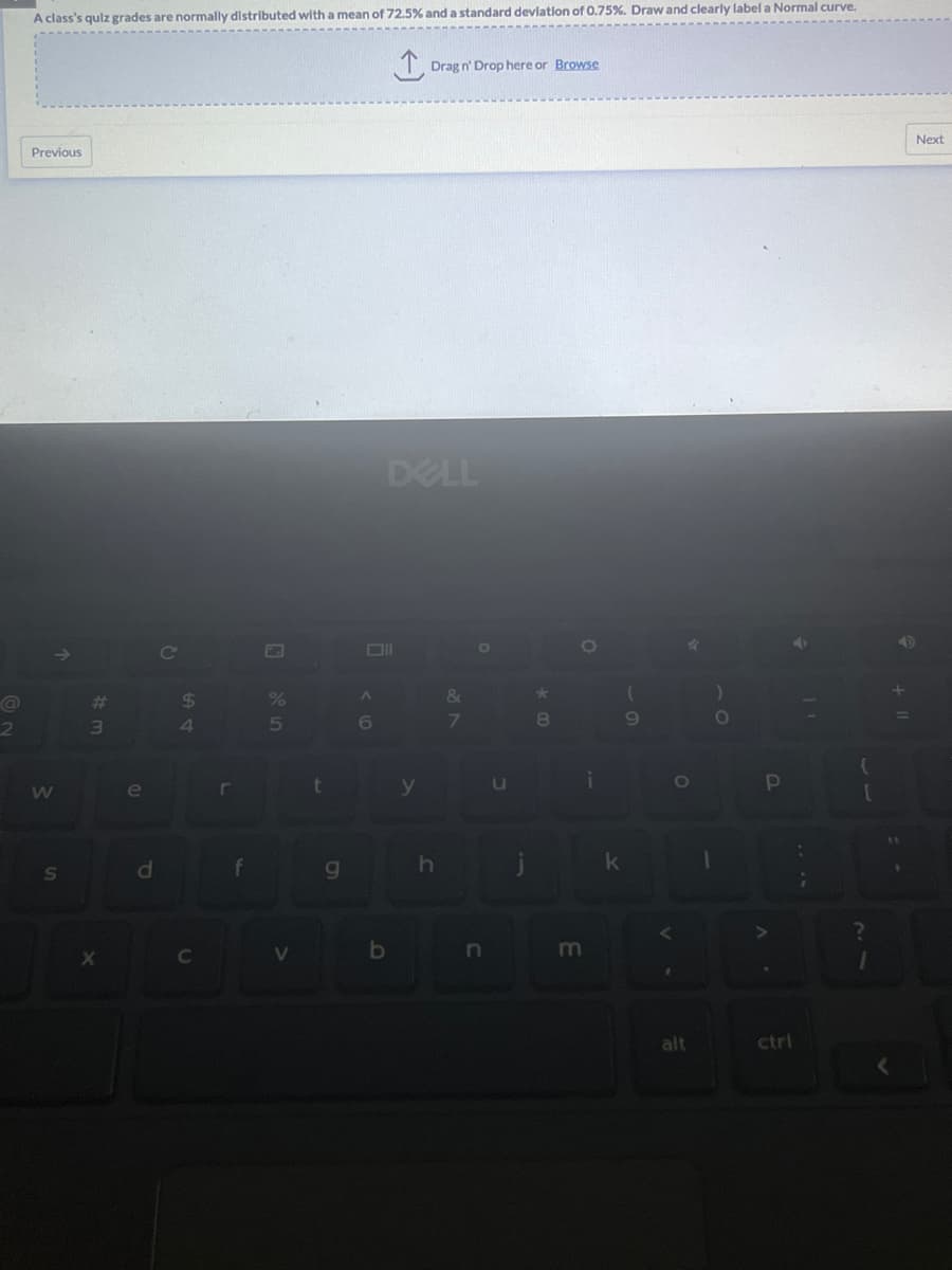 2
A class's quiz grades are normally distributed with a mean of 72.5% and a standard deviation of 0.75%. Draw and clearly label a Normal curve.
Previous
W
S
#m
X
e
d
C
$
64
C
r
f
P
%
5
V
t
g
A
6
b
↑
Drag n' Drop here or Browse
DELL
y
h
&
7
O
n
J
★
8
O
m
i
k
(
9
4
O
alt
1
)
O
P
ctrl
{
1
Next