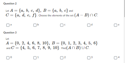 Question 2
Let A = {a, b, c, d}, B = {a, b, c} and
C = {a, d, e, f}. Choose the elements of the set (A - B) nC.
0c
a
Question 3
Let
A = {0, 2, 4, 6, 8, 10}, B = {0, 1, 2, 3, 4, 5, 6}
and C
={4, 5, 6, 7, 8, 9, 10}. Find (AnB) UC.
0⁰
0²
2
3
C
4