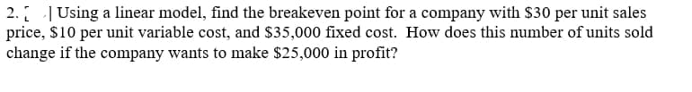 2. Using a linear model, find the breakeven point for a company with $30 per unit sales
price, $10 per unit variable cost, and $35,000 fixed cost. How does this number of units sold
change if the company wants to make $25,000 in profit?