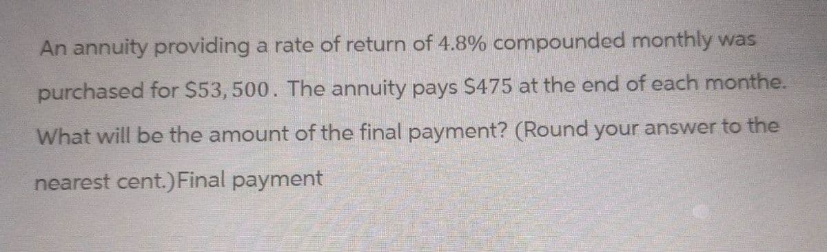 An annuity providing a rate of return of 4.8% compounded monthly was
purchased for $53,500. The annuity pays $475 at the end of each monthe.
What will be the amount of the final payment? (Round your answer to the
nearest cent.) Final payment