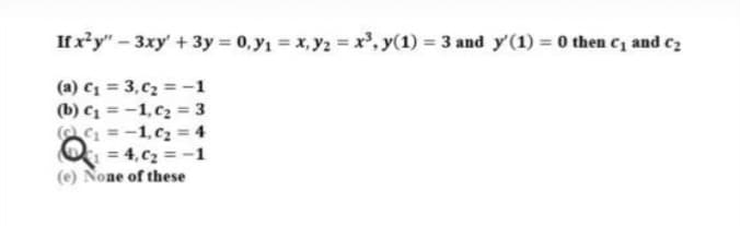 If xy"- 3xy' + 3y = 0, y1 = x, y2 = x', y(1) 3 and y'(1) = 0 then C1 and cz
(a) C1 = 3, C2 = -1
(b) C1 = -1, c2 = 3
C = -1, cz = 4
O = 4,c2 = -1
(e) None of these
