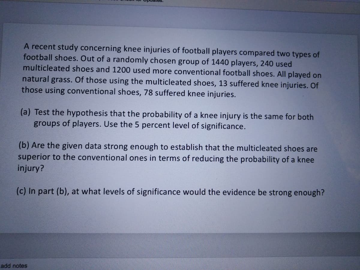 A recent study concerning knee injuries of football players compared two types of
football shoes. Out of a randomly chosen group of 1440 players, 240 used
multicleated shoes and 1200 used more conventional football shoes. All played on
natural
grass. Of those using the multicleated shoes, 13 suffered knee injuries. Of
those using conventional shoes, 78 suffered knee injuries.
(a) Test the hypothesis that the probability of a knee injury is the same for both
groups of players. Use the 5 percent level of significance.
(b) Are the given data strong enough to establish that the multicleated shoes are
superior to the conventional ones in terms of reducing the probability of a knee
injury?
(c) In part (b), at what levels of significance would the evidence be strong enough?
add notes
