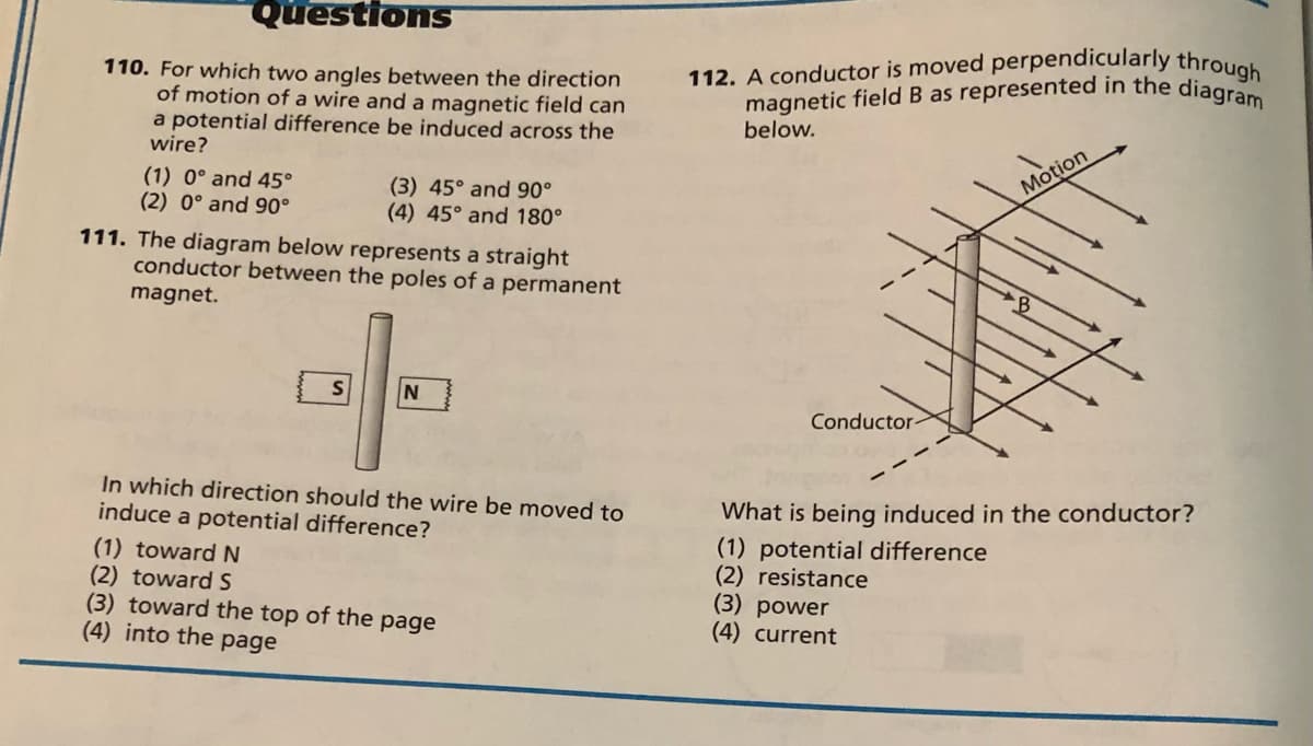 magnetic field B as represented in the diagram
Questions
110. For which two angles between the direction
of motion of a wire and a magnetic field can
a potential difference be induced across the
wire?
112. A conductor is moved perpendicularly through
below.
(1) 0° and 45°
(2) 0° and 90°
(3) 45° and 90°
(4) 45° and 180°
111. The diagram below represents a straight
conductor between the poles of a permanent
Motion
magnet.
Conductor>
In which direction should the wire
induce a potential difference?
moved to
(1) toward N
(2) toward S
(3) toward the top of the page
(4) into the page
What is being induced in the conductor?
(1) potential difference
(2) resistance
(3) power
(4) current
