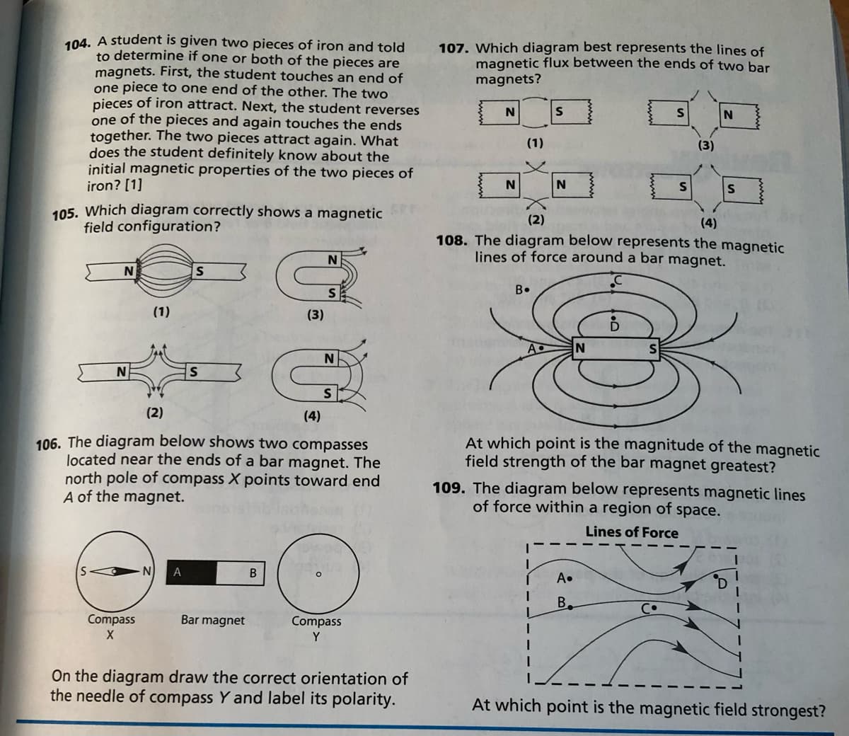 104. A student is given two pieces of iron and told
to determine if one or both of the pieces are
magnets. First, the student touches an end of
one piece to one end of the other. The two
pieces of iron attract. Next, the student reverses
one of the pieces and again touches the ends
together. The two pieces attract again. What
does the student definitely know about the
initial magnetic properties of the two pieces of
iron? [1]
107. Which diagram best represents the lines of
magnetic flux between the ends of two bar
magnets?
(1)
(3)
N
105. Which diagram correctly shows a magnetic
field configuration?
(2)
(4)
108. The diagram below represents the magnetic
lines of force around a bar magnet.
N
B•
(1)
(3)
N
S
(2)
(4)
106. The diagram below shows two compasses
located near the ends of a bar magnet. The
north pole of compass X points toward end
A of the magnet.
At which point is the magnitude of the magnetic
field strength of the bar magnet greatest?
109. The diagram below represents magnetic lines
of force within a region of space.
Lines of Force
A
A•
B.
Compass
Bar magnet
Compass
Y
On the diagram draw the correct orientation of
the needle of compass Y and label its polarity.
At which point is the magnetic field strongest?
