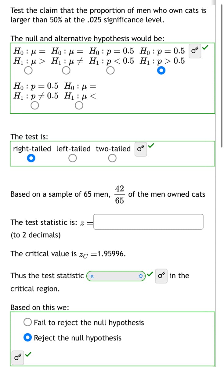 Test the claim that the proportion of men who own cats is
larger than 50% at the .025 significance level.
The null and alternative hypothesis would be:
Ho p= 0.5
Ho: μ =
Ho : μ
Ho: p = 0.5 o
H₁ μ> H₁ μ‡ H₁: p < 0.5 H₁: p > 0.5
:
Ho p= 0.5 H₁ μ =
H₁ p0.5 H₁:μ<
The test is:
right-tailed left-tailed two-tailed
Based on a sample of 65 men,
The test statistic is: z =
(to 2 decimals)
The critical value is ZC =1.95996.
Thus the test statistic (is
critical region.
4265
Based on this we:
of the men owned cats
Fail to reject the null hypothesis
Reject the null hypothesis
in the