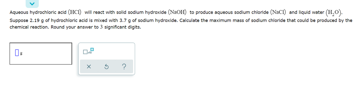 Aqueous hydrochloric acid (HCI) will react with solid sodium hydroxide (NaOH) to produce aqueous sodium chloride (NaCl) and liquid water (H,O).
Suppose 2.19 g of hydrochloric acid is mixed with 3.7 g of sodium hydroxide. Calculate the maximum mass of sodium chloride that could be produced by the
chemical reaction. Round your answer to 3 significant digits.
Ox10
?
