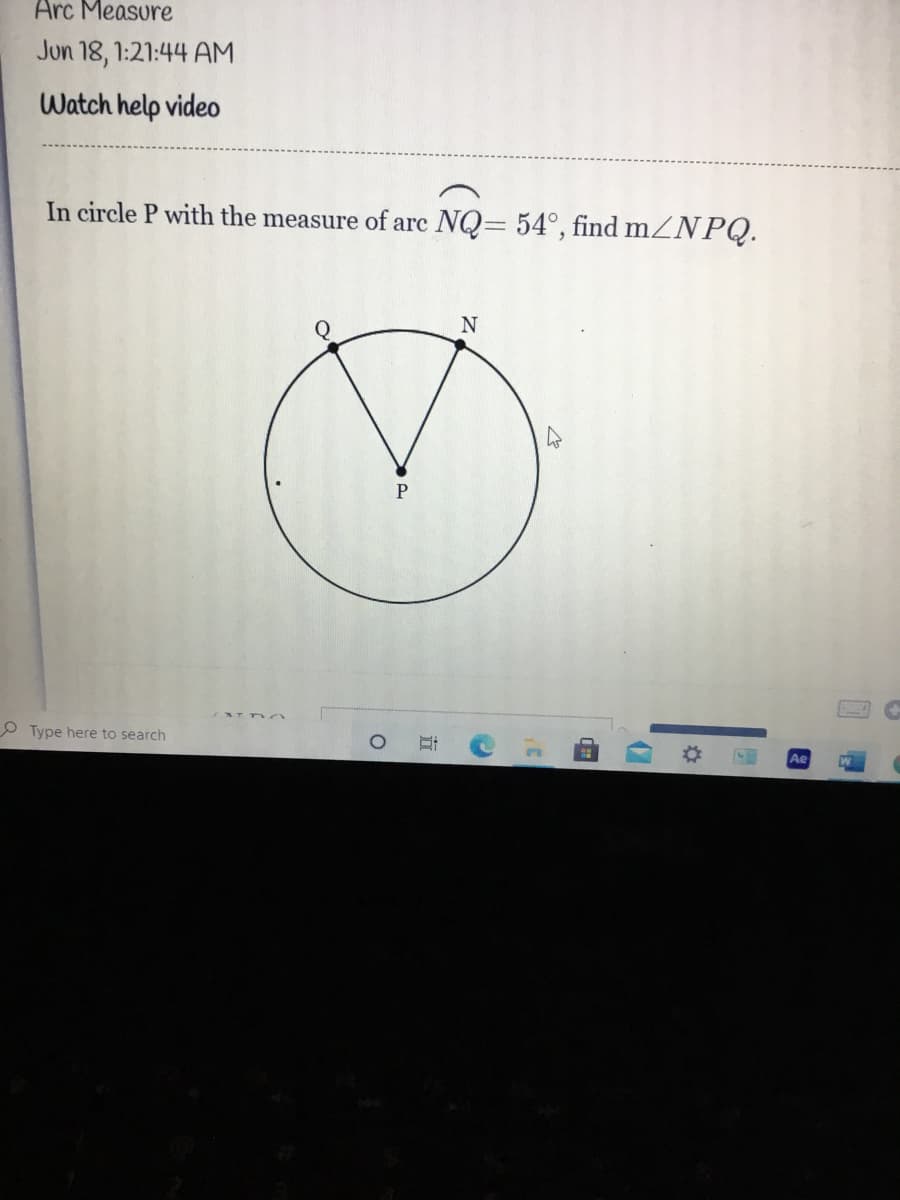 Arc Measure
Jun 18, 1:21:44 AM
Watch help video
In circle P with the measure of arc NQ= 54°, find mZNPQ.
P
O Type here to search
立
