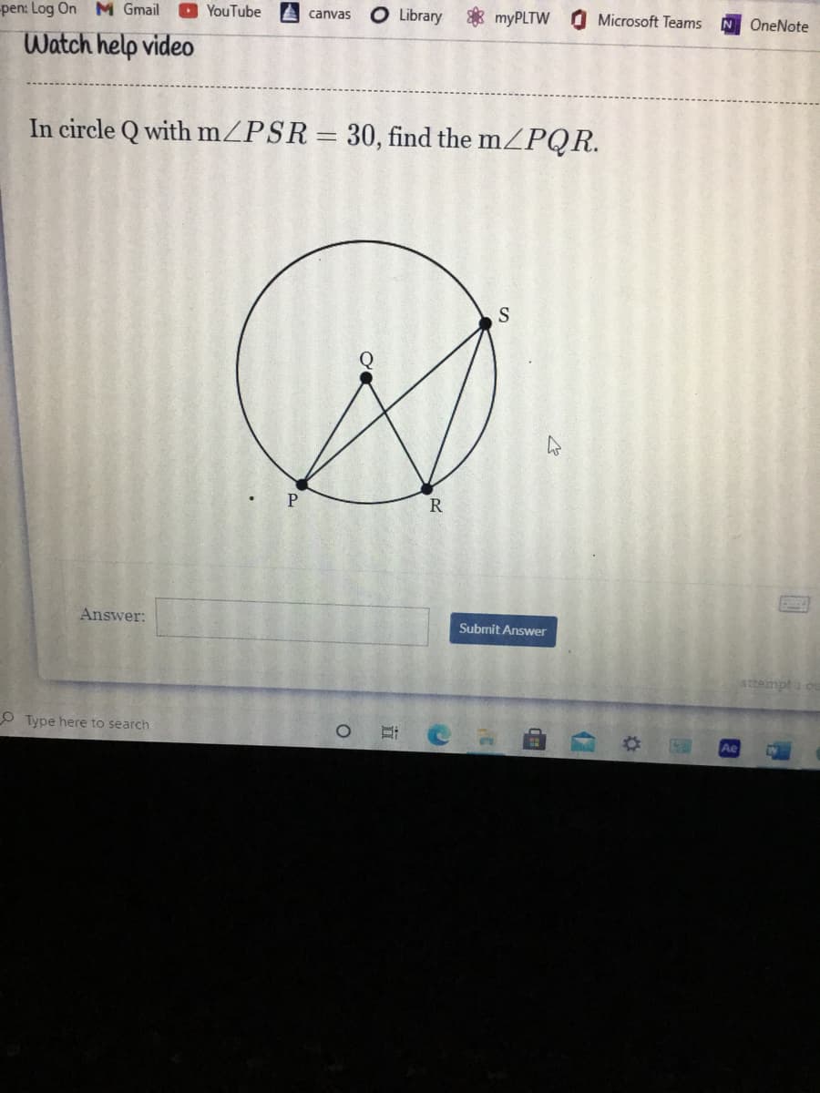 ### Geometry Problem - Circle Q

#### Problem Statement:
In circle \( Q \) with \( m\angle PSR = 30^\circ \), find the \( m\angle PQR \).

#### Diagram Explanation:
The given diagram includes:
- A circle centered at point \( Q \).
- Points \( P \), \( S \), and \( R \) lie on the circumference of the circle.
- Line segment \( PS \) intersects \( SR \) at point \( S \).
- Line segments \( PQ \) and \( QR \) connect points \( P \) and \( R \) to the center \( Q \) of the circle.

#### Graph or Diagram Explanation:
1. **Circle Q:** A circle is shown with point \( Q \) at its center.
2. **Points on the Circumference:** Points \( P \), \( S \), and \( R \) are located on the circumference of the circle.
3. **Segments and Angles:**
    - Segment \( PS \) from \( P \) to \( S \).
    - Segment \( SR \) from \( S \) to \( R \).
    - Angle \( \angle PSR \) is marked as \( 30^\circ \).
    - Segment \( PQ \) from \( P \) to the center \( Q \).
    - Segment \( QR \) from \( Q \) to \( R \).
    - The task is to find the measure of angle \( \angle PQR \).

#### Interactive Element:
- **Answer Box:** An input box is provided for students to submit their answer.
- **Submit Answer Button:** A blue button labeled "Submit Answer" allows students to submit their response.

#### Solution Explanation:
1. Recognize that \( \angle PSR \) is an inscribed angle, and by the Inscribed Angle Theorem, \( \angle PSR \) subtends an arc \( PR \).
2. The measure of the arc \( PR \) is twice the inscribed angle, so \( \text{arc } PR = 2 \times 30^\circ = 60^\circ \).
3. Realize that \( \angle PQR \) is a central angle subtending the same arc \( PR \).
4. So, the measure of \( \angle PQR \) is equal to the measure of the arc it subtends. Thus, \( m\angle PQR