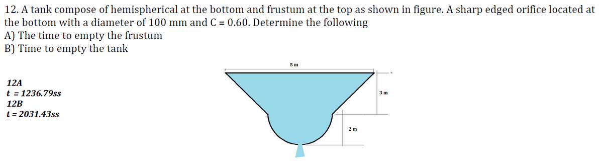 12. A tank compose of hemispherical at the bottom and frustum at the top as shown in figure. A sharp edged orifice located at
the bottom with a diameter of 100 mm and C = 0.60. Determine the following
A) The time to empty the frustum
B) Time to empty the tank
12A
t = 1236.79ss
12B
t=2031.43ss
5 m
2 m
3 m