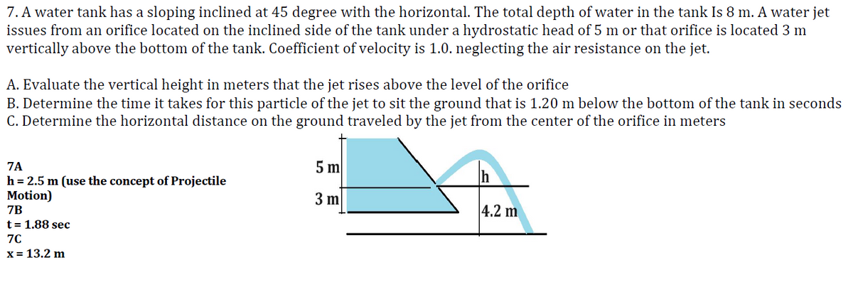 7. A water tank has a sloping inclined at 45 degree with the horizontal. The total depth of water in the tank Is 8 m. A water jet
issues from an orifice located on the inclined side of the tank under a hydrostatic head of 5 m or that orifice is located 3 m
vertically above the bottom of the tank. Coefficient of velocity is 1.0. neglecting the air resistance on the jet.
A. Evaluate the vertical height in meters that the jet rises above the level of the orifice
B. Determine the time it takes for this particle of the jet to sit the ground that is 1.20 m below the bottom of the tank in seconds
C. Determine the horizontal distance on the ground traveled by the jet from the center of the orifice in meters
7A
h = 2.5 m (use the concept of Projectile
Motion)
7B
t = 1.88 sec
7C
x = 13.2 m
5 m
3 m
Ih
4.2 m