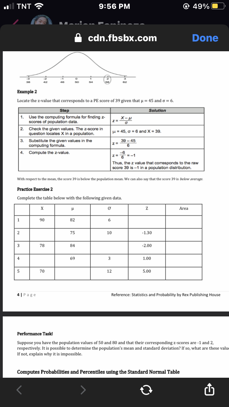 ll TNT ?
9:56 PM
@ 49%
cdn.fbsbx.com
Done
42
46
50
54
Example 2
Locate the z-value that corresponds to a PE score of 39 given that u = 45 and o = 6.
Step
Solution
1. Use the computing formula for finding z-
scores of population data.
2. Check the given values. The z-score in
question locates X in a population.
H= 45, o = 6 and X = 39.
3. Substitute the given values in the
computing formula.
|4. Compute the z-value.
39 – 45
z=
6
-6
=-1
6.
Thus, the z value that corresponds to the raw
score 39 is -1 in a population distribution.
With respect to the mean, the score 39 is below the population mean. We can also say that the score 39 is below average.
Practice Exercise 2
Complete the table below with the following given data.
Area
1
90
82
6
2
75
10
-1.30
3
78
84
-2.00
4
69
3
1.00
70
12
5.00
4 | Page
Reference: Statistics and Probability by Rex Publishing House
Performance Task!
Suppose you have the population values of 50 and 80 and that their corresponding z-scores are -1 and 2,
respectively. It is possible to determine the population's mean and standard deviation? If so, what are these value
If not, explain why it is impossible.
Computes Probabilities and Percentiles using the Standard Normal Table
