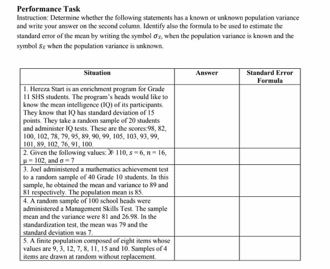 Performance Task
Instruction: Determine whether the following statements has a known or unknown population variance
and write your answer on the second column. Identify also the formula to be used to estimate the
standard error of the mean by writing the symbol og, when the population variance is known and the
symbol Sz when the population variance is unknown.
Standard Error
Formula
Situation
Answer
1. Hereza Start is an enrichment program for Grade
11 SHS students. The program's heads would like to
know the mean intelligence (IQ) of its participants.
They know that IQ has standard deviation of 15
points. They take a random sample of 20 students
and administer IQ tests. These are the scores:98, 82,
100, 102, 78, 79, 95, 89, 90, 99, 105, 103, 93, 99,
101, 89, 102, 76, 91, 100.
2. Given the following values: ¥ 110, s = 6, n = 16,
u= 102, and o =7
3. Joel administered a mathematics achievement test
to a random sample of 40 Grade 10 students. In this
sample, he obtained the mean and variance to 89 and
81 respectively. The population mean is 85.
4. A random sample of 100 school heads were
administered a Management Skills Test. The sample
mean and the variance were 81 and 26.98. In the
standardization test, the mean was 79 and the
standard deviation was 7.
5. A finite population composed of eight items whose
values are 9, 3, 12, 7, 8, 11, 15 and 10. Samples of 4
items are drawn at random without replacement.
