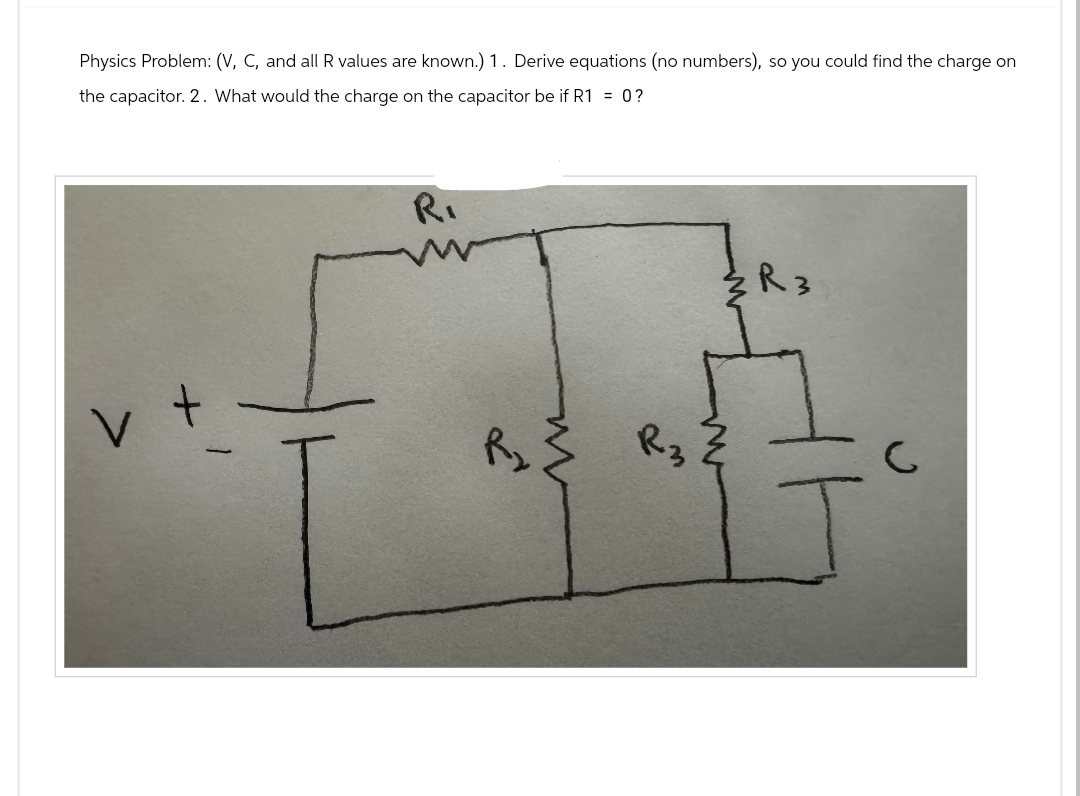 Physics Problem: (V, C, and all R values are known.) 1. Derive equations (no numbers), so you could find the charge on
the capacitor. 2. What would the charge on the capacitor be if R1 = 0?
V
R₁
کے
ww
ŹR 3
R3
R3
C