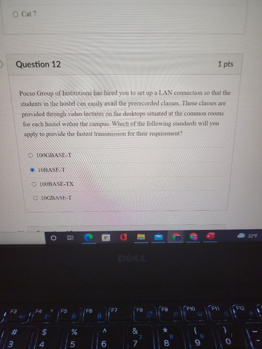 O Cat 7
Question 12
1 pts
Pocso Group of Institutions has hired you to set up a LAN connection so that the
students in the hostel can easily avail the prerecorded classes. These classes are
provided through video lectures on the desktops situated at the common rooms
for each hostel within the campus. Which of the following standards will you
oly to
ovide the fastest transmission for their requirement?
100GBASE-T
O 10BASE-T
O 100BASE-TX
O 10GBASE-T
32°F
DELL
F7
F8
F9
F10
F11
F12
F3
F5
F6
&
7.
8.
5
6.
7
8.
立
%24
