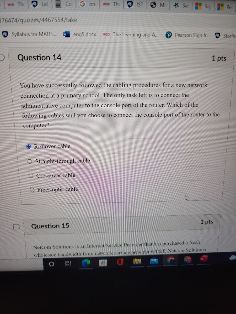 wco The
Lat
Co
G on
wco The
IST
Mi
*Ser
..
Sic
..
Per
176474/quizzes/4467554/take
O Syllabus for MATH..
W eng5.docx
wco The Learning and A..
P Pearson Sign In
Starfis
Question 14
1 pts
You have successfully followed the cabling procedures for a new network
connection at a primary school. The only task left is to connect the
administrative computer to the console port of the router. Which of the
following cables will you choose to connect the console port of the router to the
computer?
O Rollover cable
O Straight-through cable
O Crossover cable
O Fiber-optic cable
1 pts
Question 15
Netcom Solutions is an Internet Service Provider that bas purchased a fresh
wholesale bandwidth from network service provider GT&P Netcom Solutions
