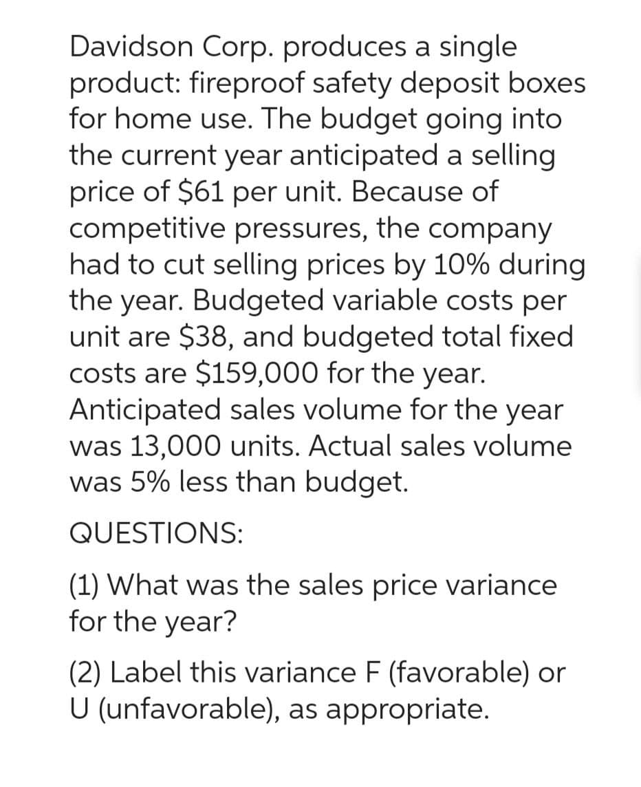 Davidson Corp. produces a single
product: fireproof safety deposit boxes
for home use. The budget going into
the current year anticipated a selling
price of $61 per unit. Because of
competitive pressures, the company
had to cut selling prices by 10% during
the year. Budgeted variable costs per
unit are $38, and budgeted total fixed
costs are $159,000 for the year.
Anticipated sales volume for the year
was 13,000 units. Actual sales volume
was 5% less than budget.
QUESTIONS:
(1) What was the sales price variance
for the year?
(2) Label this variance F (favorable) or
U (unfavorable), as appropriate.