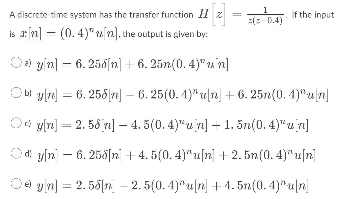 1
A discrete-time system has the transfer function H |z
If the input
z(z–0.4)
is x[n] = (0. 4)"u[n], the output is given by:
O a) y[n] =
6. 258[n] + 6. 25n(0. 4)" u[n]
O b) y[n] = 6. 25[n] – 6. 25(0. 4)"u[n] + 6. 25n(0.4)"u[n]
Oo y[n] = 2. 58[n] – 4. 5(0. 4)"u[n] +1. 5n(0. 4)" u[n]
d) y[n] = 6. 258[n] + 4. 5(0. 4)"u[n] + 2. 5n(0. 4)" u[n]
Од уп] — 2. 56|n] — 2.5(0. 4)" u(n] + 4. 5n(0.4)" u (n]
